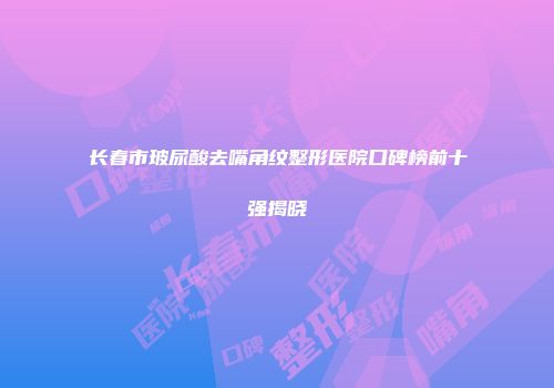长春市玻尿酸去嘴角纹整形医院口碑榜前十强揭晓