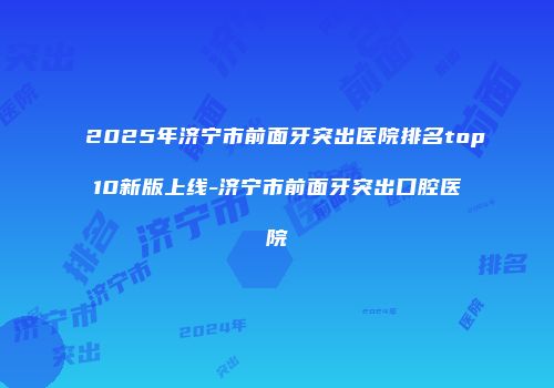 2025年济宁市前面牙突出医院排名top10新版上线-济宁市前面牙突出口腔医院
