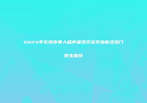 2025年东莞市单人超声波洗牙洁牙指南及热门医生推荐