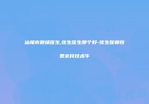 汕尾市赖扬医生,张生医生那个好-张生医师收费亲民技术牛