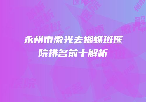 永州市激光去蝴蝶斑医院排名前十解析