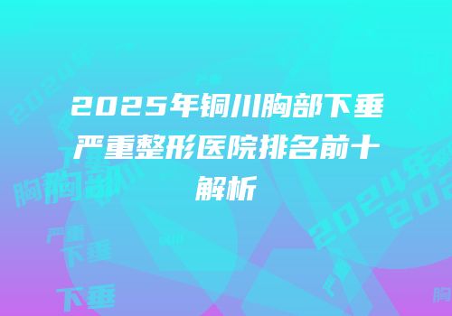 2025年铜川胸部下垂严重整形医院排名前十解析