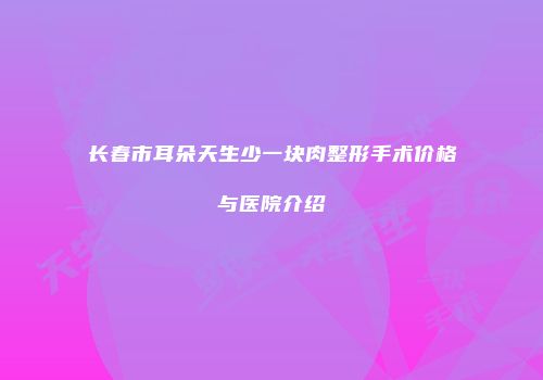 长春市耳朵天生少一块肉整形手术价格与医院介绍
