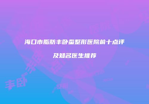 海口市脂肪丰卧蚕整形医院前十点评及知名医生推荐