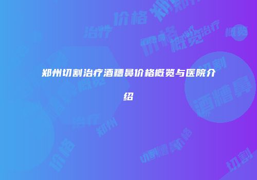 郑州切割治疗酒糟鼻价格概览与医院介绍