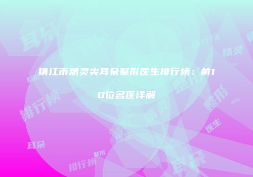 镇江市精灵尖耳朵整形医生排行榜：前10位名医详解