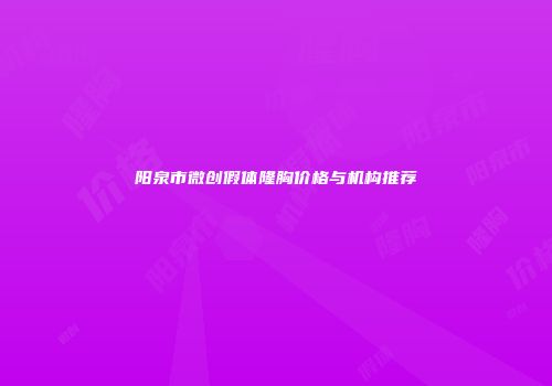 阳泉市微创假体隆胸价格与机构推荐