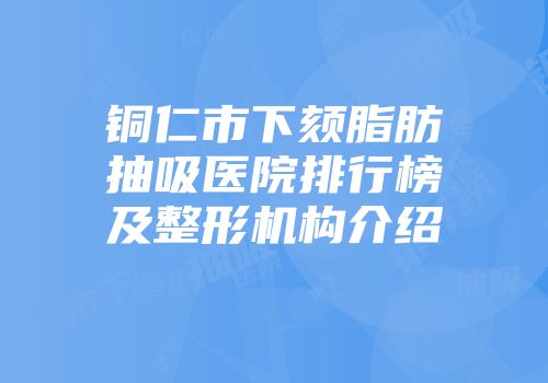 铜仁市下颏脂肪抽吸医院排行榜及整形机构介绍