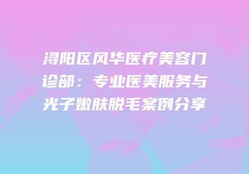 浔阳区风华医疗美容门诊部：专业医美服务与光子嫩肤脱毛案例分享