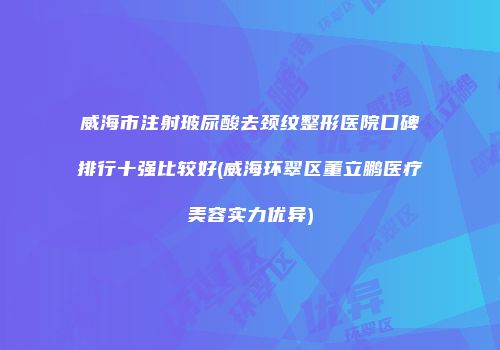 威海市注射玻尿酸去颈纹整形医院口碑排行十强比较好(威海环翠区董立鹏医疗美容实力优异)