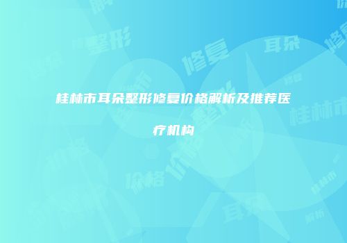 桂林市耳朵整形修复价格解析及推荐医疗机构