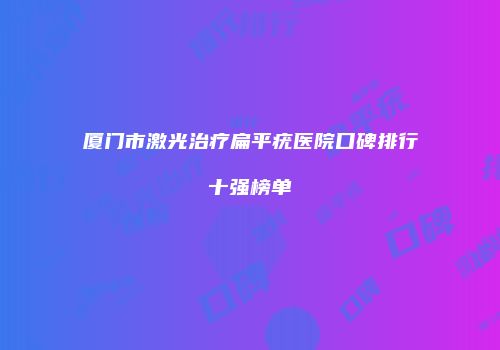 厦门市激光治疗扁平疣医院口碑排行十强榜单