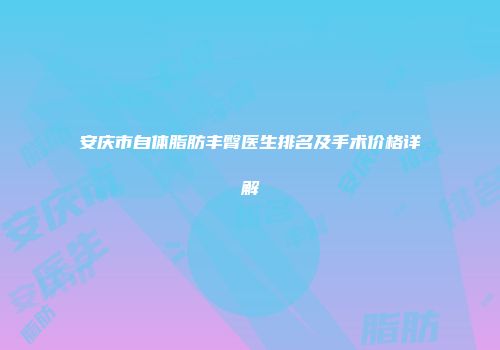 安庆市自体脂肪丰臀医生排名及手术价格详解
