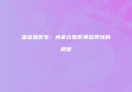 潘福强医生：内蒙古整形美容领域的翘楚