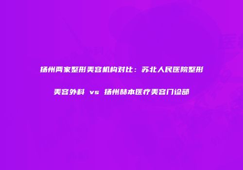 扬州两家整形美容机构对比：苏北人民医院整形美容外科 vs 扬州赫本医疗美容门诊部