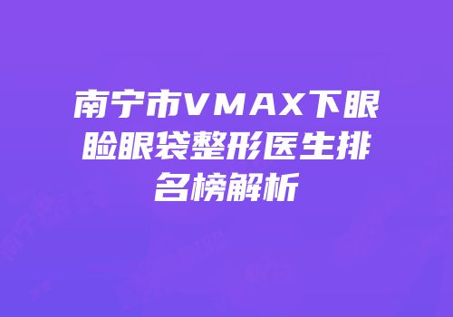 南宁市VMAX下眼睑眼袋整形医生排名榜解析