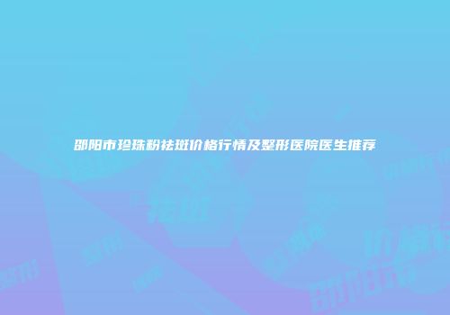邵阳市珍珠粉祛斑价格行情及整形医院医生推荐