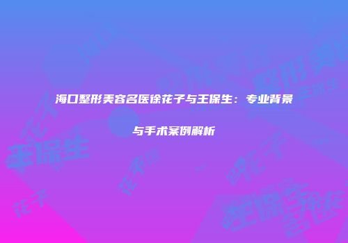 海口整形美容名医徐花子与王保生：专业背景与手术案例解析