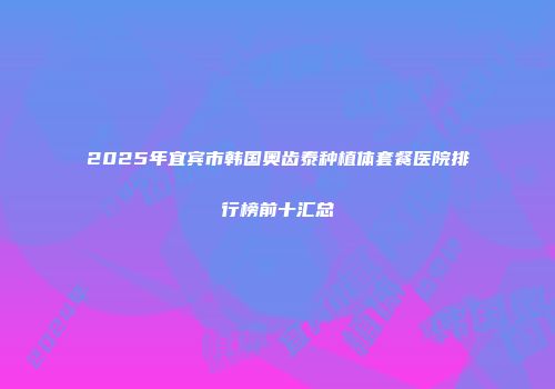 2025年宜宾市韩国奥齿泰种植体套餐医院排行榜前十汇总