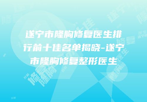 遂宁市隆胸修复医生排行前十佳名单揭晓-遂宁市隆胸修复整形医生