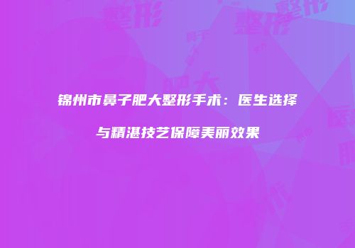 锦州市鼻子肥大整形手术：医生选择与精湛技艺保障美丽效果