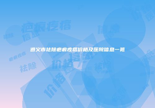 遵义市祛除疤痕疙瘩价格及医院信息一览