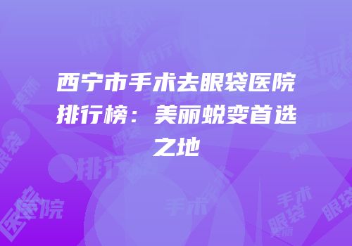 西宁市手术去眼袋医院排行榜：美丽蜕变首选之地