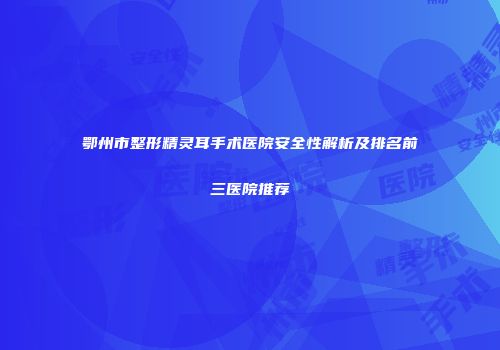鄂州市整形精灵耳手术医院安全性解析及排名前三医院推荐