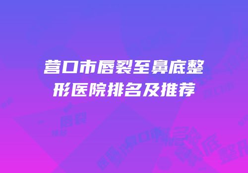 营口市唇裂至鼻底整形医院排名及推荐