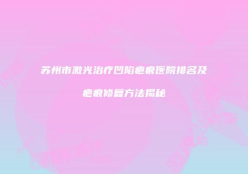 苏州市激光治疗凹陷疤痕医院排名及疤痕修复方法揭秘