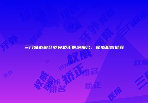 三门峡市前牙外突矫正医院排名：权威机构推荐