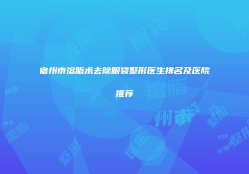 宿州市溶脂术去除眼袋整形医生排名及医院推荐