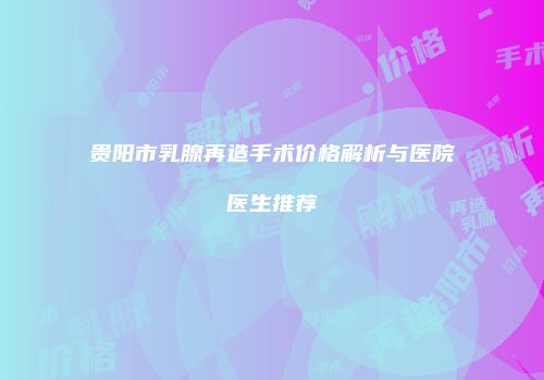 贵阳市乳腺再造手术价格解析与医院医生推荐
