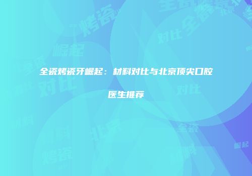 全瓷烤瓷牙崛起：材料对比与北京顶尖口腔医生推荐