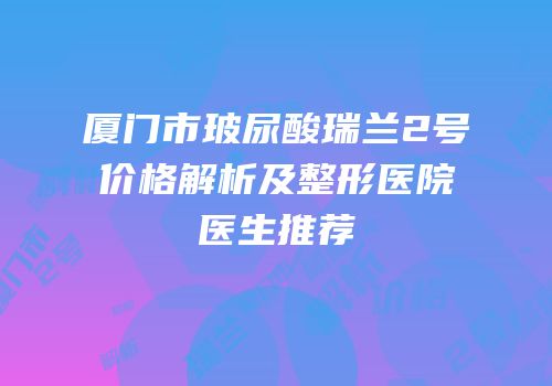 厦门市玻尿酸瑞兰2号价格解析及整形医院医生推荐