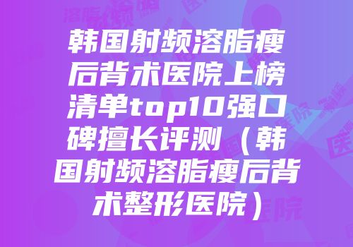 韩国射频溶脂瘦后背术医院上榜清单top10强口碑擅长评测（韩国射频溶脂瘦后背术整形医院）