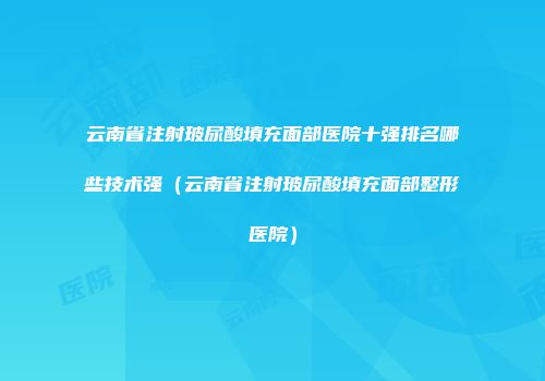 云南省注射玻尿酸填充面部医院十强排名哪些技术强（云南省注射玻尿酸填充面部整形医院）