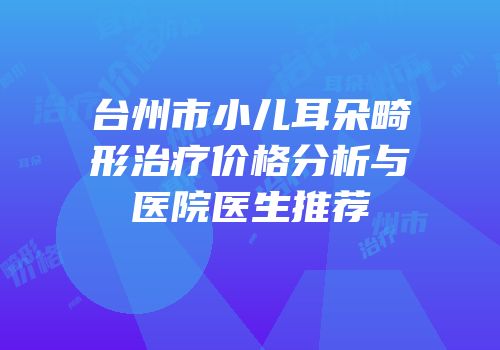 台州市小儿耳朵畸形治疗价格分析与医院医生推荐