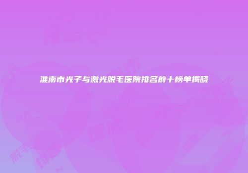 淮南市光子与激光脱毛医院排名前十榜单揭晓
