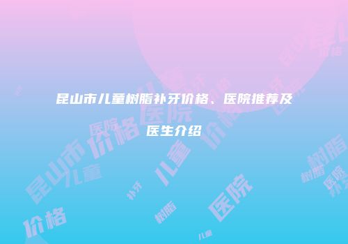 昆山市儿童树脂补牙价格、医院推荐及医生介绍