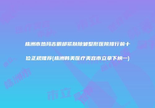 株洲市热玛吉眼部紧肤除皱整形医院排行前十位正规推荐(株洲韩美医疗美容市立拿下榜一)