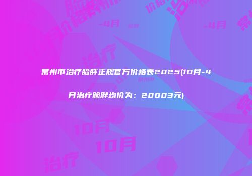 常州市治疗脸胖正规官方价格表2025(10月-4月治疗脸胖均价为：20003元)