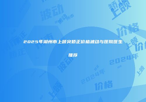 2025年湖州市上颌突矫正价格波动与医院医生推荐