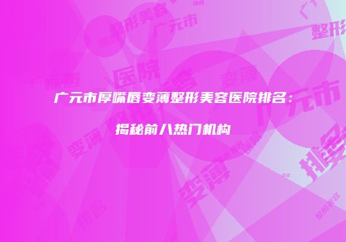 广元市厚嘴唇变薄整形美容医院排名：揭秘前八热门机构
