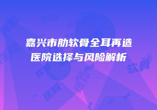 嘉兴市肋软骨全耳再造医院选择与风险解析