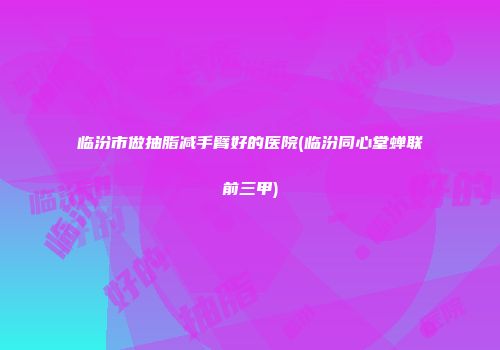 临汾市做抽脂减手臂好的医院(临汾同心堂蝉联前三甲)