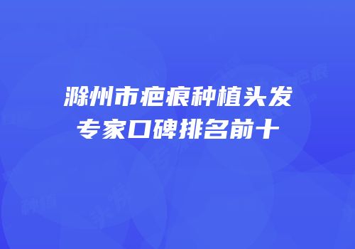 滁州市疤痕种植头发专家口碑排名前十