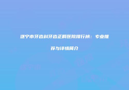 遂宁市牙齿斜牙齿正畸医院排行榜：专业推荐与详情简介