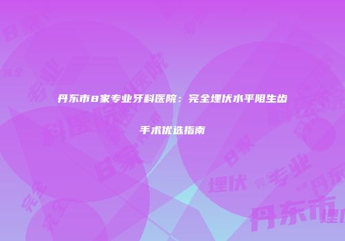 丹东市8家专业牙科医院：完全埋伏水平阻生齿手术优选指南