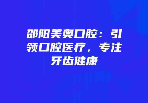 邵阳美奥口腔：引领口腔医疗，专注牙齿健康